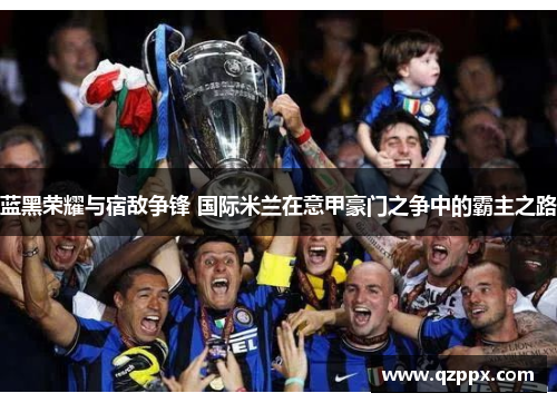 蓝黑荣耀与宿敌争锋 国际米兰在意甲豪门之争中的霸主之路