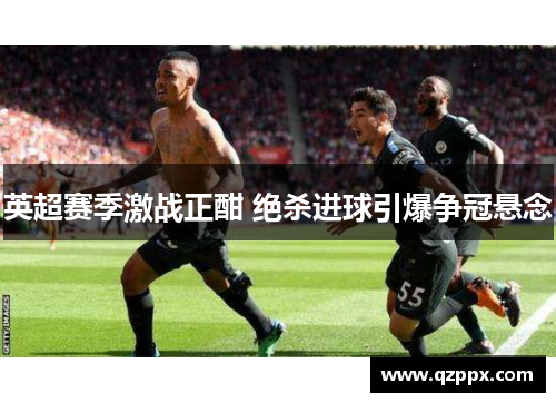 英超赛季激战正酣 绝杀进球引爆争冠悬念 英超赛季激战正酣 绝杀进球引爆争冠悬念